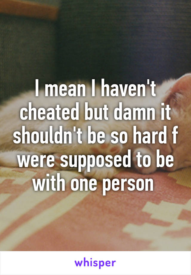 I mean I haven't cheated but damn it shouldn't be so hard f were supposed to be with one person 