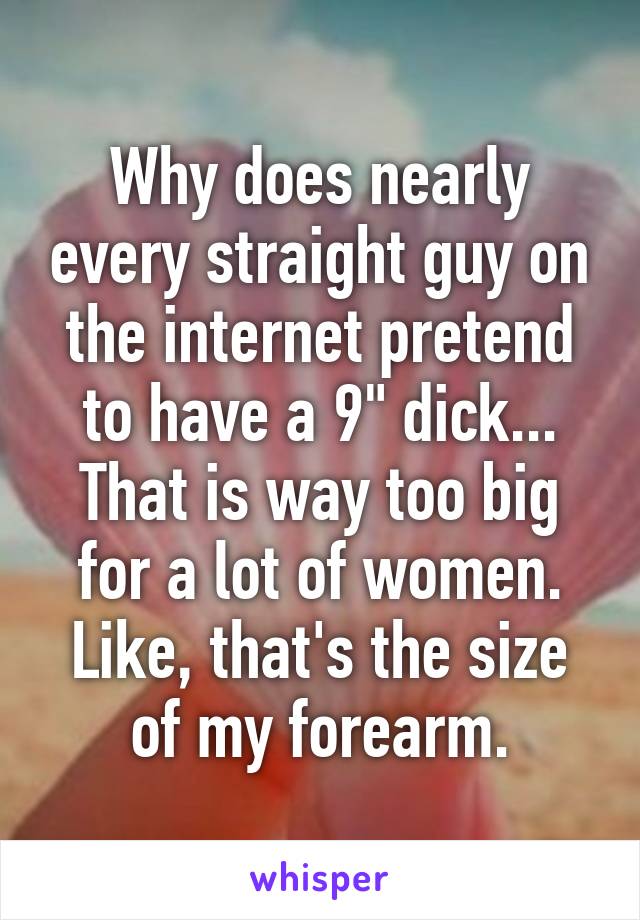 Why does nearly every straight guy on the internet pretend to have a 9" dick...
That is way too big for a lot of women. Like, that's the size of my forearm.