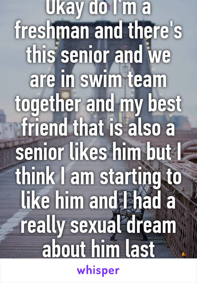 Okay do I'm a freshman and there's this senior and we are in swim team together and my best friend that is also a senior likes him but I think I am starting to like him and I had a really sexual dream about him last night... 