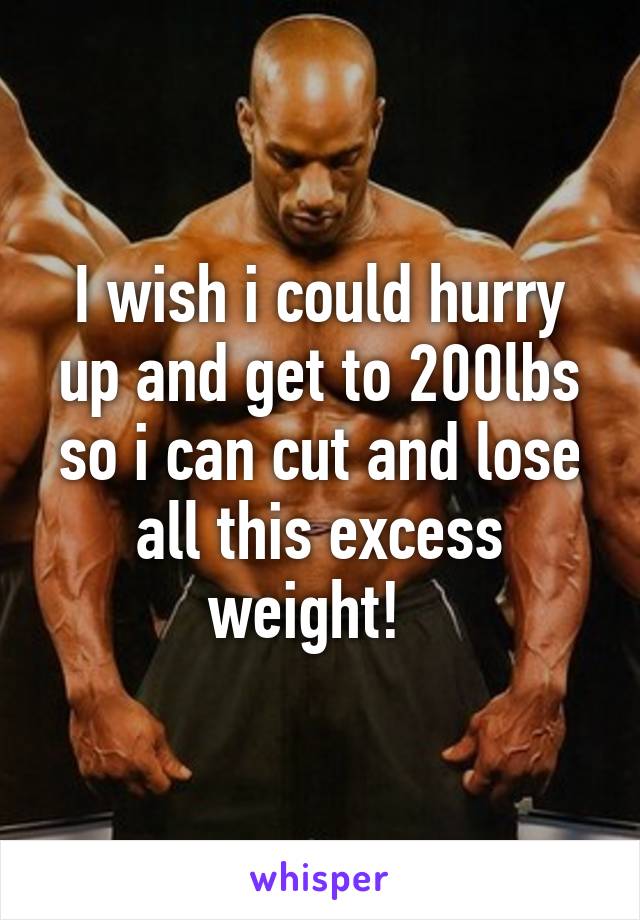 I wish i could hurry up and get to 200lbs so i can cut and lose all this excess weight!  