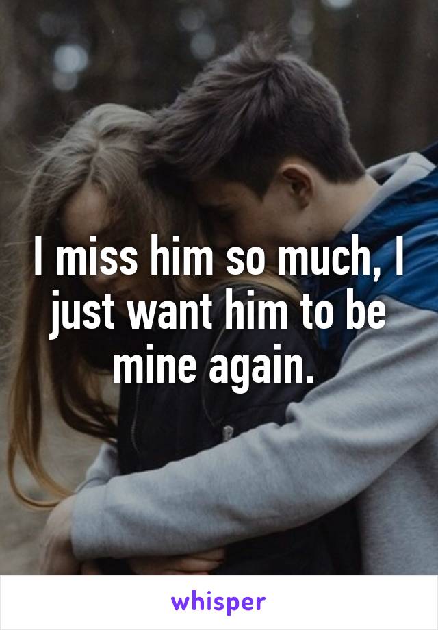 I miss him so much, I just want him to be mine again. 