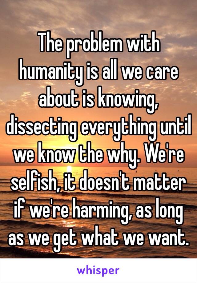 The problem with humanity is all we care about is knowing, dissecting everything until we know the why. We're selfish, it doesn't matter if we're harming, as long as we get what we want. 