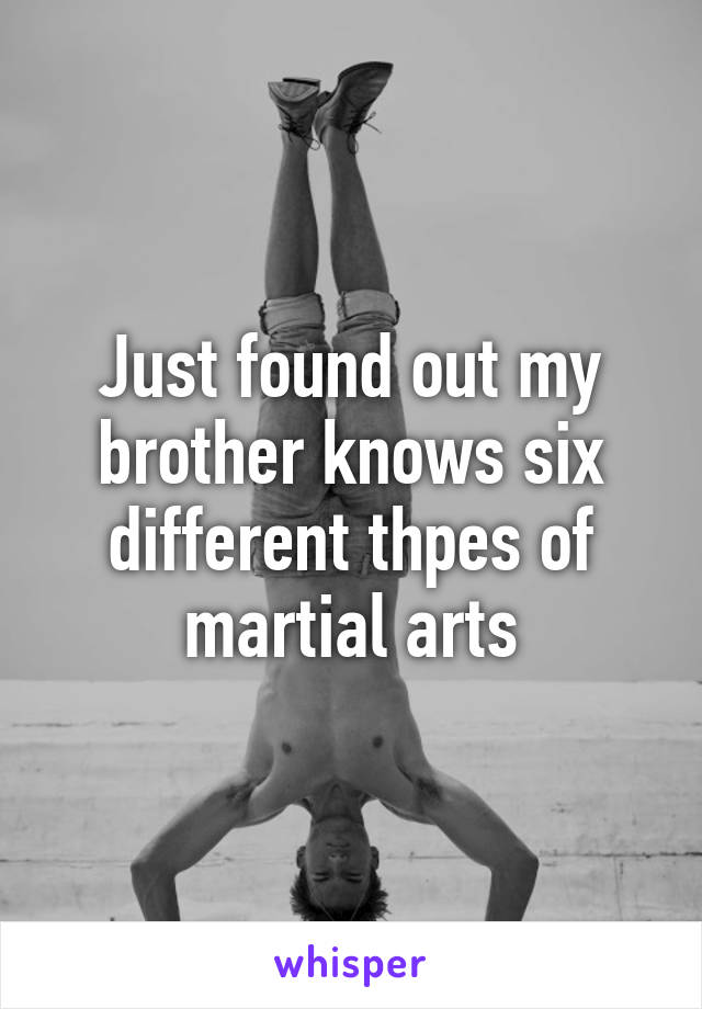 Just found out my brother knows six different thpes of martial arts