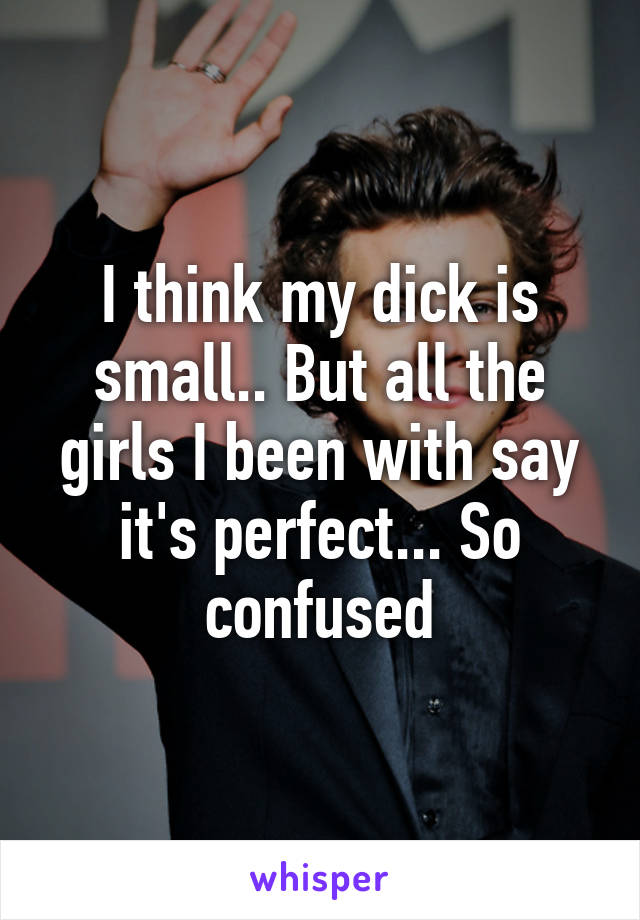 I think my dick is small.. But all the girls I been with say it's perfect... So confused