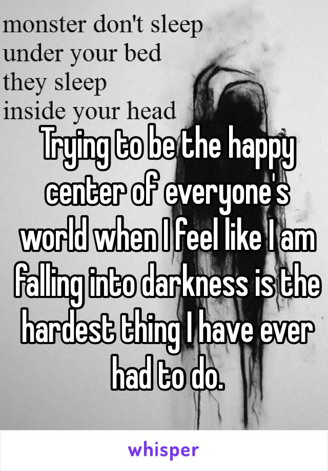 Trying to be the happy center of everyone's world when I feel like I am falling into darkness is the hardest thing I have ever had to do. 