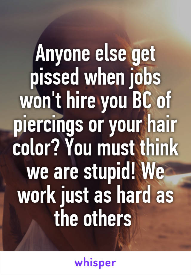 Anyone else get pissed when jobs won't hire you BC of piercings or your hair color? You must think we are stupid! We work just as hard as the others 