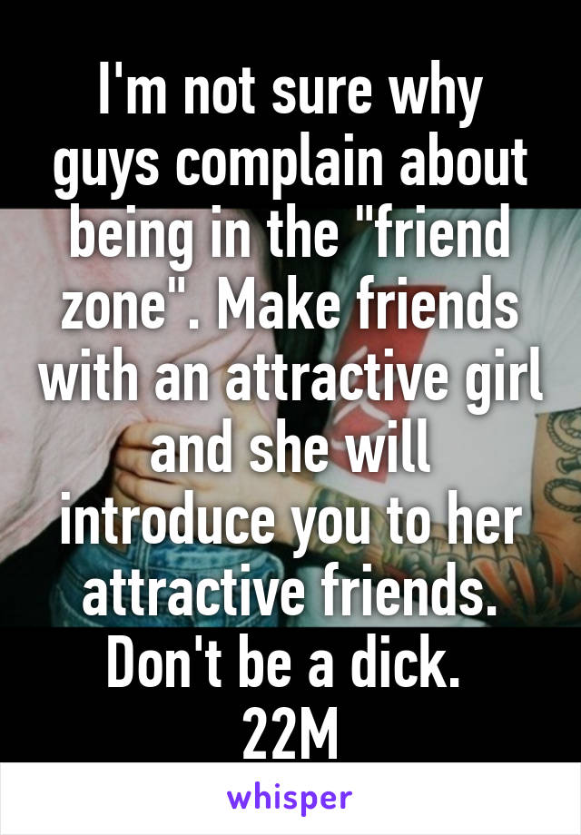 I'm not sure why guys complain about being in the "friend zone". Make friends with an attractive girl and she will introduce you to her attractive friends. Don't be a dick. 
22M