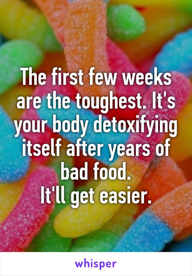 The first few weeks are the toughest. It's your body detoxifying itself after years of bad food.
It'll get easier.