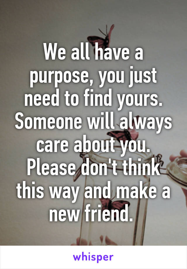 We all have a purpose, you just need to find yours. Someone will always care about you. Please don't think this way and make a new friend. 