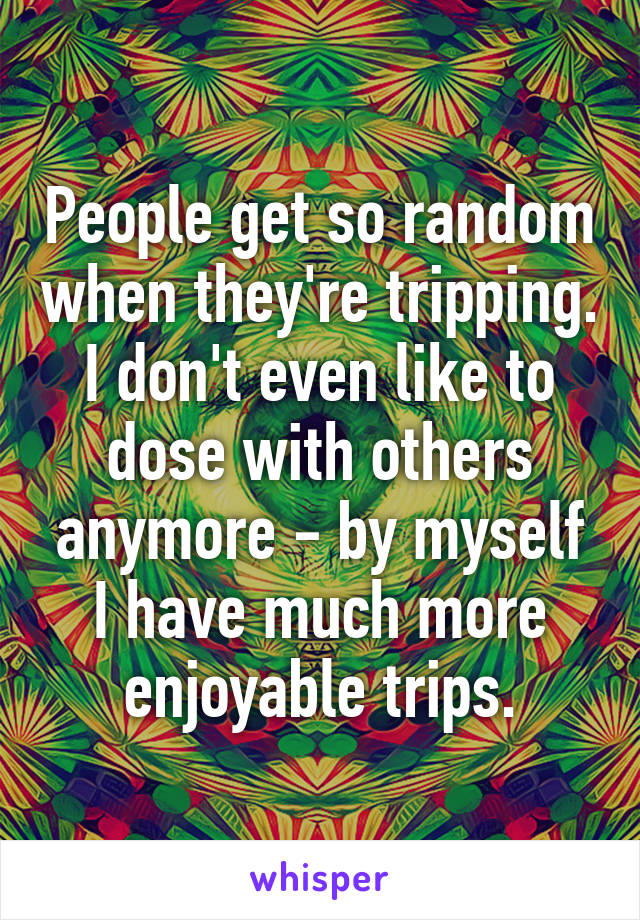 People get so random when they're tripping. I don't even like to dose with others anymore - by myself I have much more enjoyable trips.