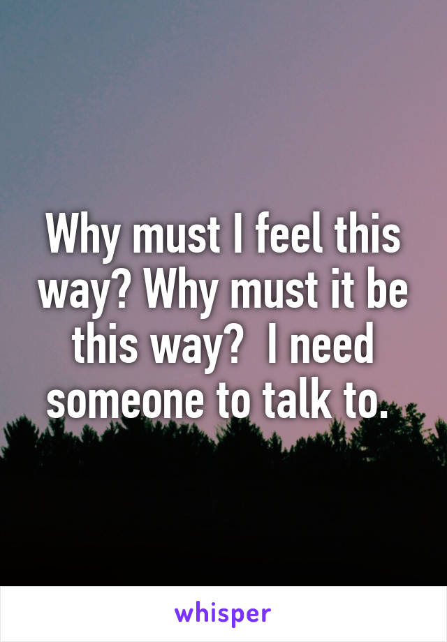 Why must I feel this way? Why must it be this way?  I need someone to talk to. 