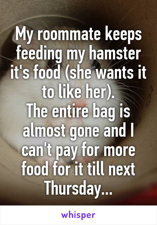 My roommate keeps feeding my hamster it's food (she wants it to like her).
The entire bag is almost gone and I can't pay for more food for it till next Thursday...