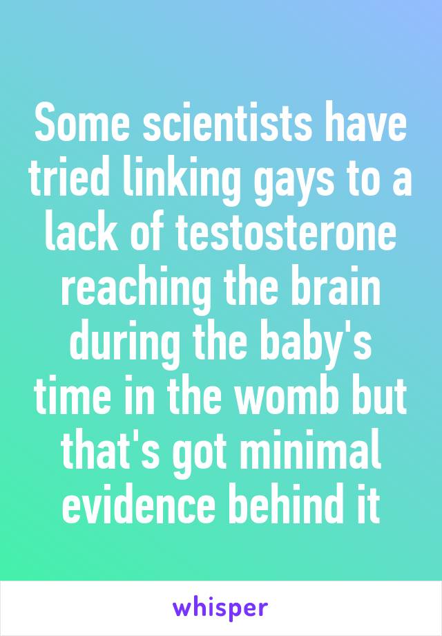 Some scientists have tried linking gays to a lack of testosterone reaching the brain during the baby's time in the womb but that's got minimal evidence behind it