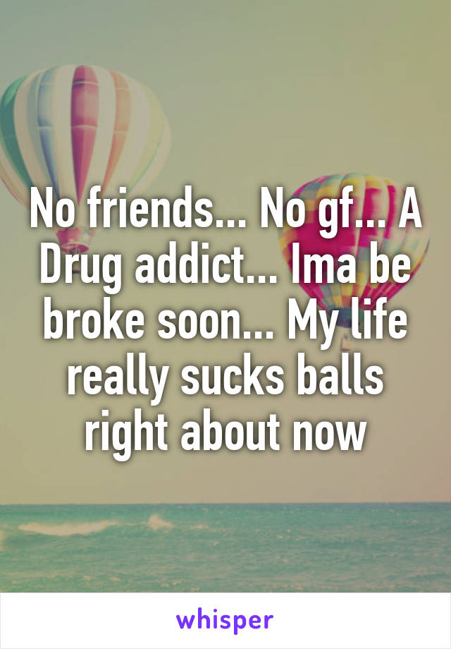 No friends... No gf... A Drug addict... Ima be broke soon... My life really sucks balls right about now
