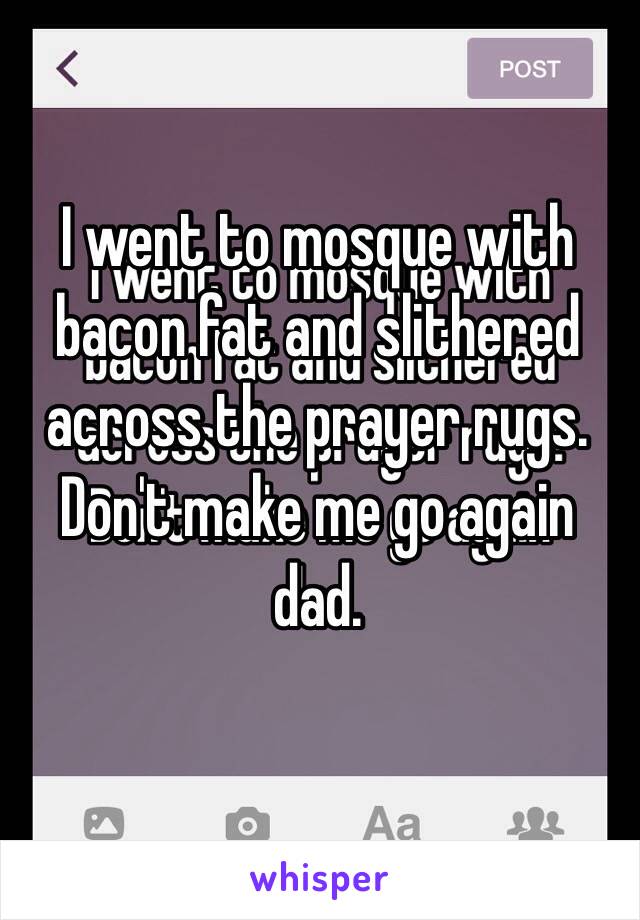 I went to mosque with bacon fat and slithered across the prayer rugs. 
Don't make me go again dad. 