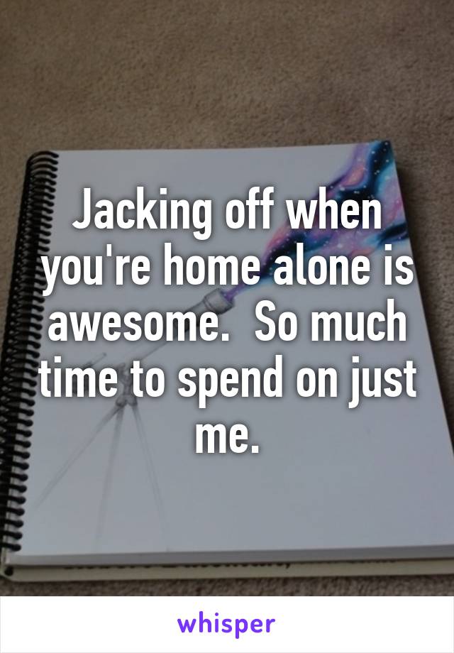Jacking off when you're home alone is awesome.  So much time to spend on just me.