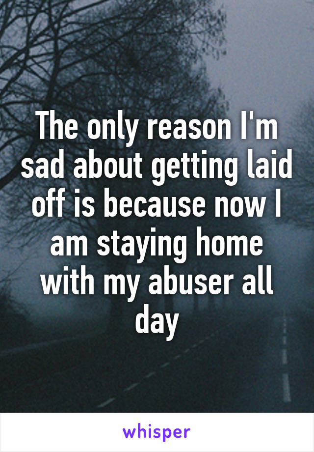The only reason I'm sad about getting laid off is because now I am staying home with my abuser all day