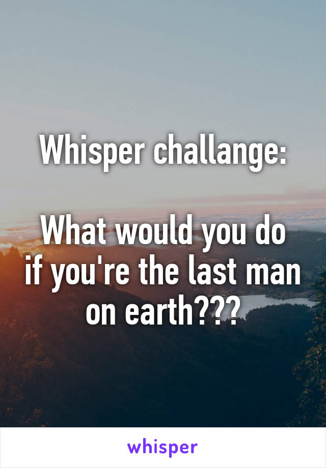 Whisper challange:

What would you do if you're the last man on earth???