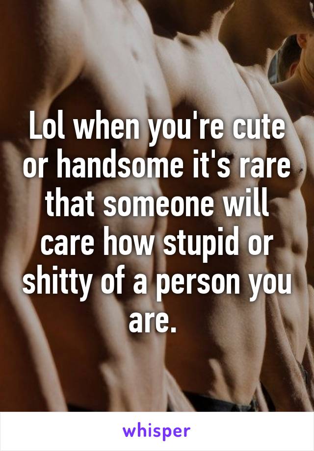 Lol when you're cute or handsome it's rare that someone will care how stupid or shitty of a person you are. 