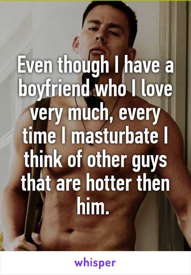 Even though I have a boyfriend who I love very much, every time I masturbate I think of other guys that are hotter then him. 