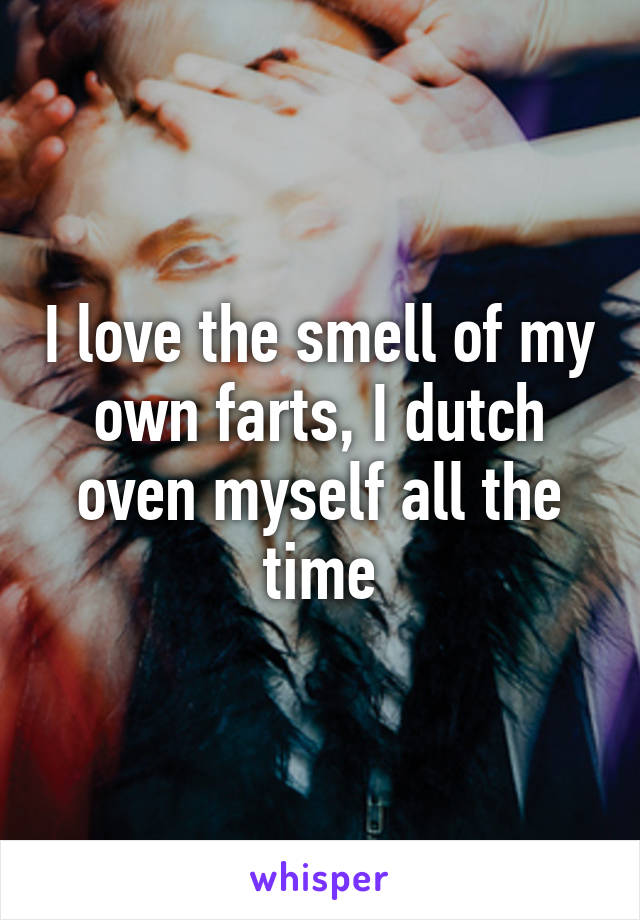 I love the smell of my own farts, I dutch oven myself all the time