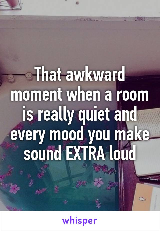 That awkward moment when a room is really quiet and every mood you make sound EXTRA loud