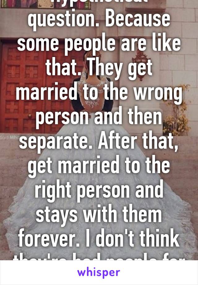 Hypothetical question. Because some people are like that. They get married to the wrong person and then separate. After that, get married to the right person and stays with them forever. I don't think they're bad people for it.