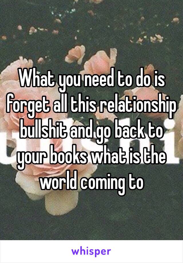 What you need to do is forget all this relationship bullshit and go back to your books what is the world coming to 