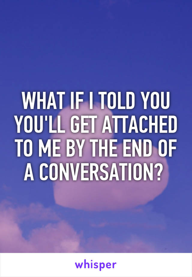 WHAT IF I TOLD YOU YOU'LL GET ATTACHED TO ME BY THE END OF A CONVERSATION? 