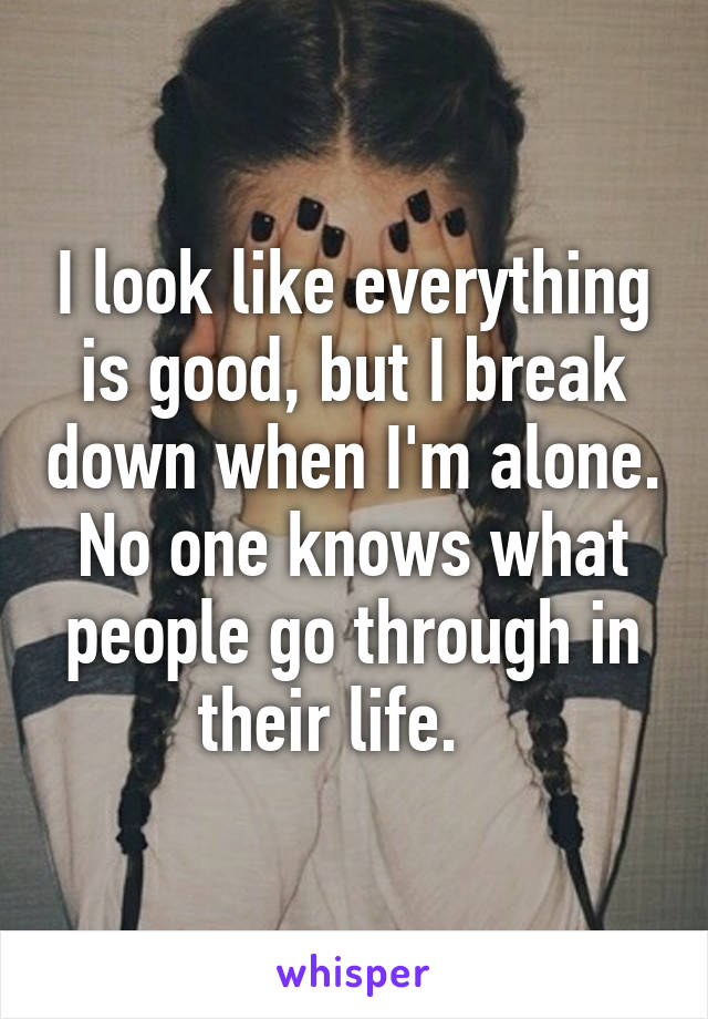 I look like everything is good, but I break down when I'm alone.
No one knows what people go through in their life.   
