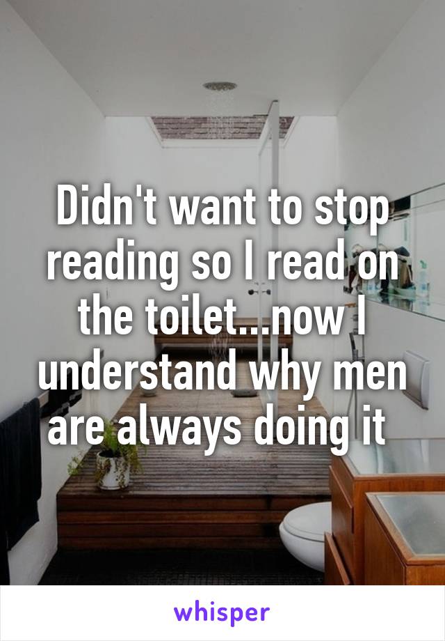 Didn't want to stop reading so I read on the toilet...now I understand why men are always doing it 
