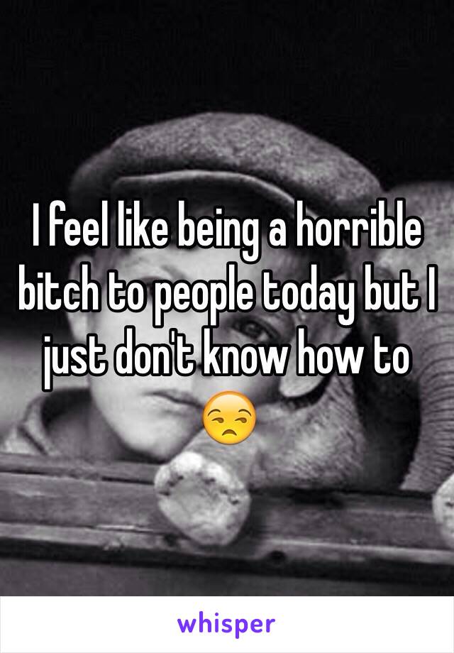 I feel like being a horrible bitch to people today but I just don't know how to 😒