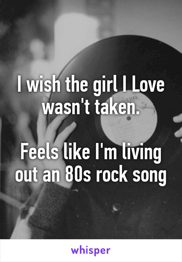 I wish the girl I Love wasn't taken.

Feels like I'm living out an 80s rock song