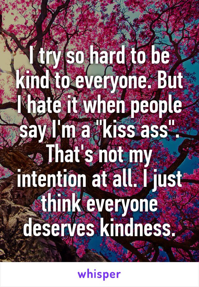 I try so hard to be kind to everyone. But I hate it when people say I'm a "kiss ass". That's not my intention at all. I just think everyone deserves kindness.