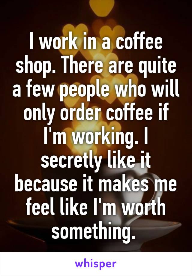 I work in a coffee shop. There are quite a few people who will only order coffee if I'm working. I secretly like it because it makes me feel like I'm worth something. 