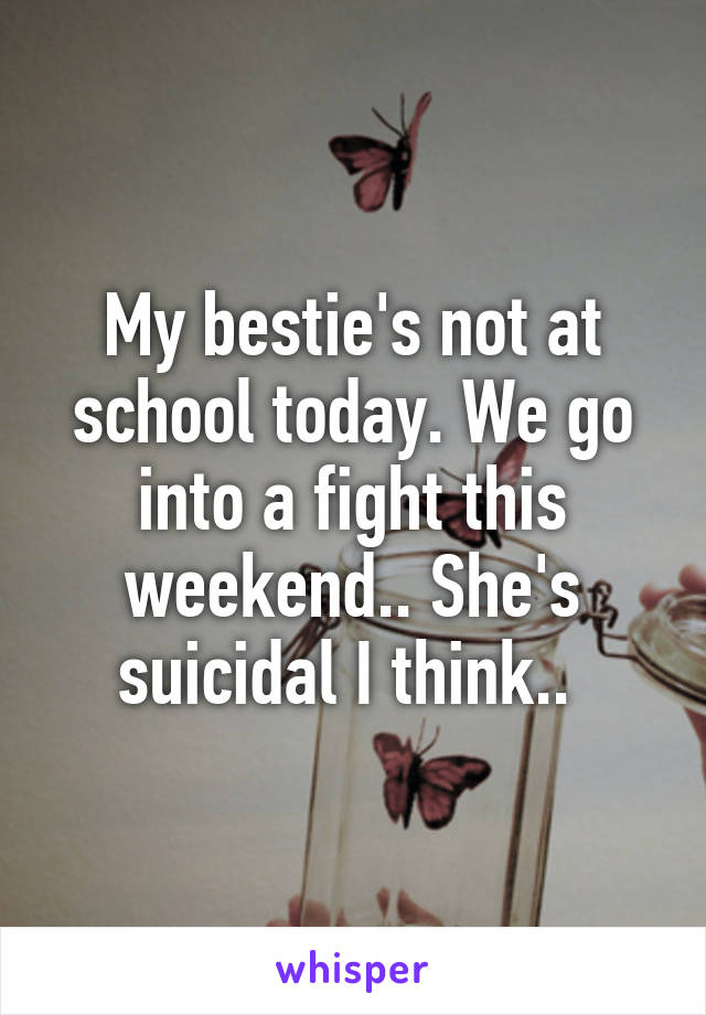 My bestie's not at school today. We go into a fight this weekend.. She's suicidal I think.. 
