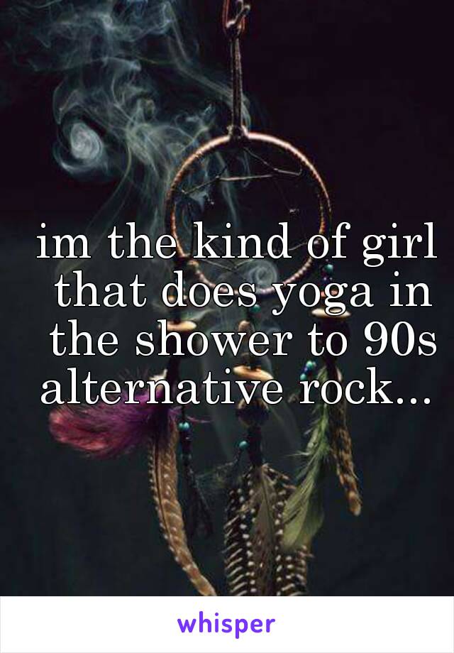 im the kind of girl that does yoga in the shower to 90s alternative rock... 