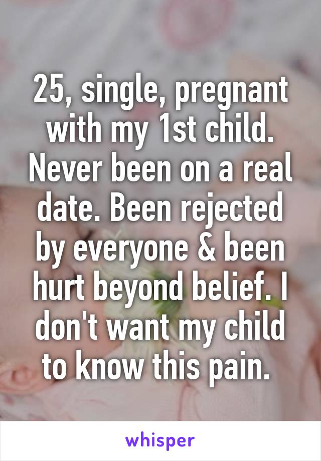 25, single, pregnant with my 1st child. Never been on a real date. Been rejected by everyone & been hurt beyond belief. I don't want my child to know this pain. 