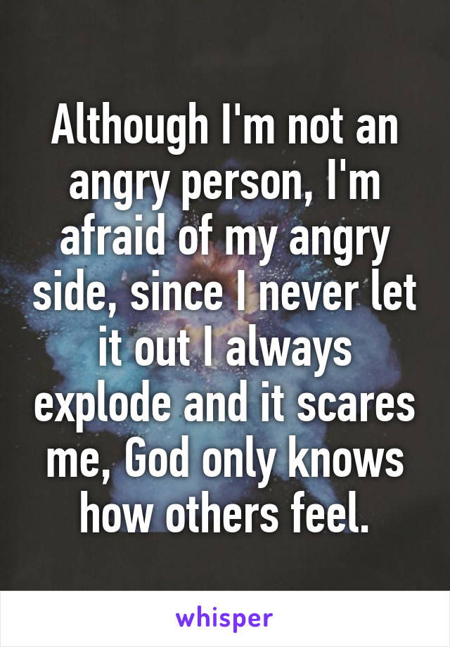 Although I'm not an angry person, I'm afraid of my angry side, since I never let it out I always explode and it scares me, God only knows how others feel.