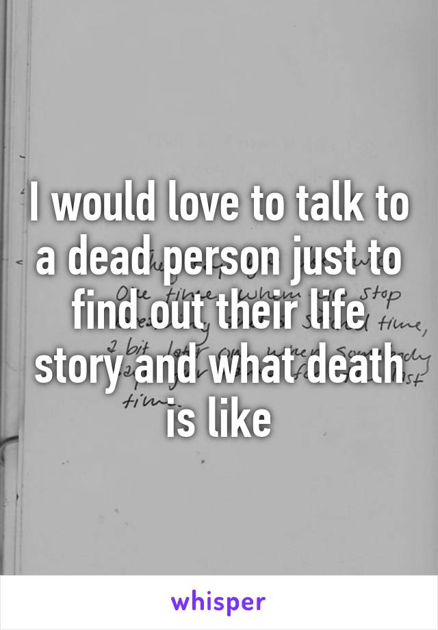 I would love to talk to a dead person just to find out their life story and what death is like