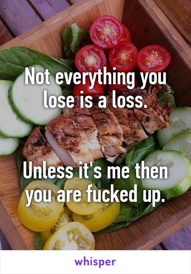 Not everything you lose is a loss.


Unless it's me then you are fucked up.