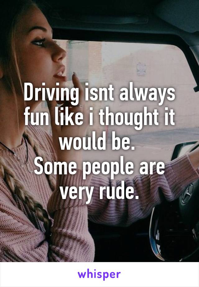 Driving isnt always fun like i thought it would be. 
Some people are very rude.