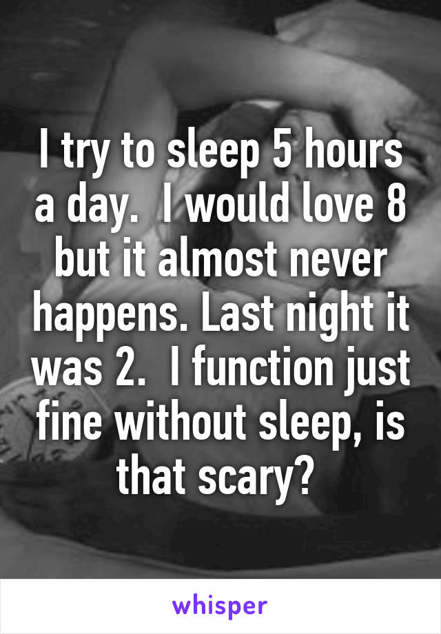 I try to sleep 5 hours a day.  I would love 8 but it almost never happens. Last night it was 2.  I function just fine without sleep, is that scary? 