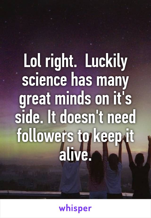 Lol right.  Luckily science has many great minds on it's side. It doesn't need followers to keep it alive.