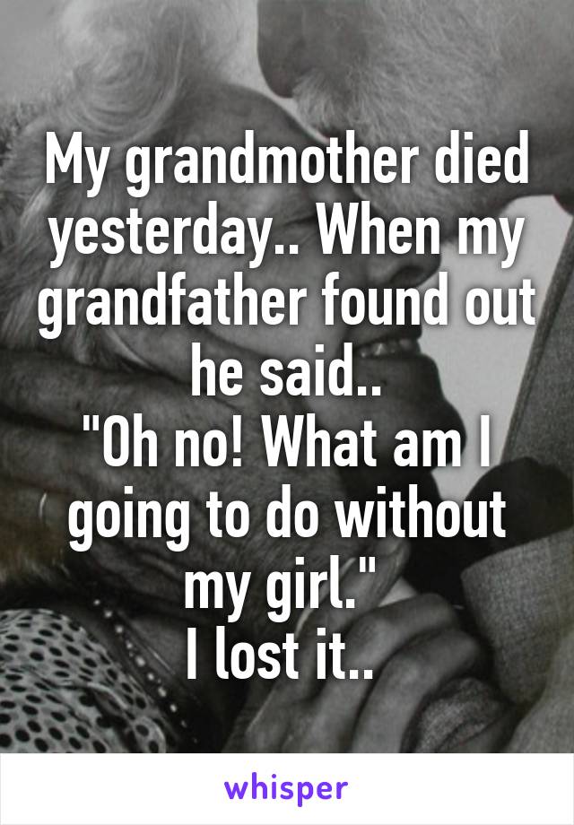 My grandmother died yesterday.. When my grandfather found out he said..
"Oh no! What am I going to do without my girl." 
I lost it.. 