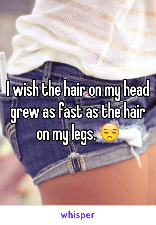 I wish the hair on my head grew as fast as the hair on my legs. 😒