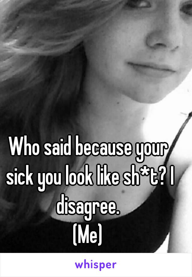 Who said because your sick you look like sh*t? I disagree. 
(Me)