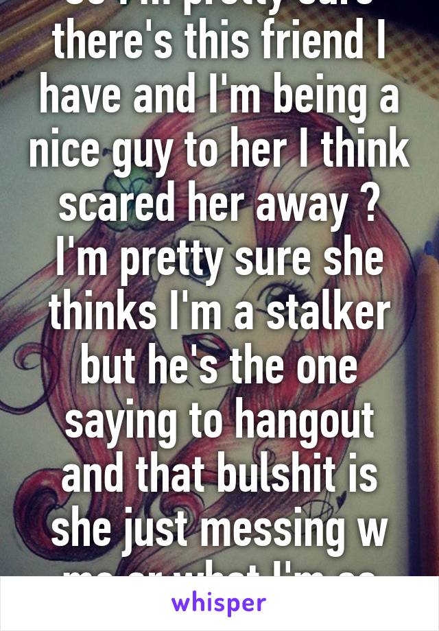 So I'm pretty sure there's this friend I have and I'm being a nice guy to her I think scared her away ? I'm pretty sure she thinks I'm a stalker but he's the one saying to hangout and that bulshit is she just messing w me or what I'm so confused 