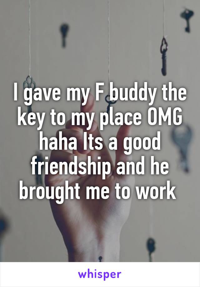 I gave my F buddy the key to my place OMG haha Its a good friendship and he brought me to work 