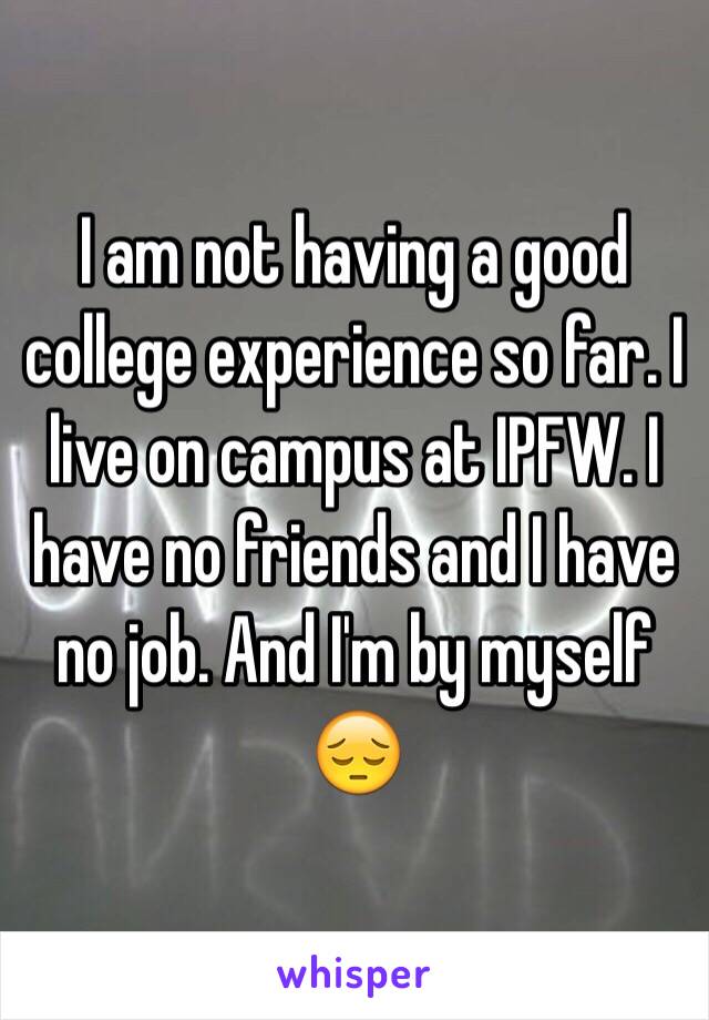 I am not having a good college experience so far. I live on campus at IPFW. I have no friends and I have no job. And I'm by myself 😔